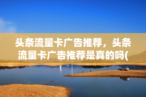头条流量卡广告推荐，头条流量卡广告推荐是真的吗(头条的流量卡广告可信吗)
