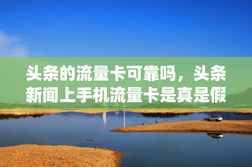 头条的流量卡可靠吗，头条新闻上手机流量卡是真是假(头条系流量卡)