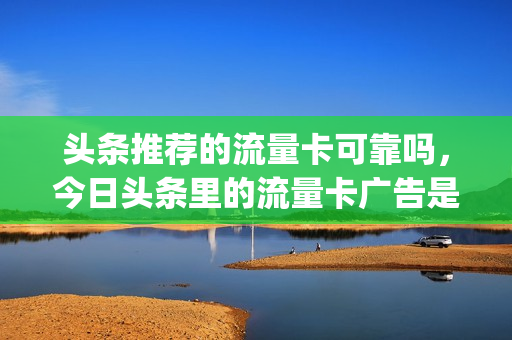 头条推荐的流量卡可靠吗，今日头条里的流量卡广告是真是假(头条上的流量卡广告是真的吗)