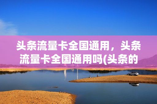 头条流量卡全国通用，头条流量卡全国通用吗(头条的流量卡是真的吗)