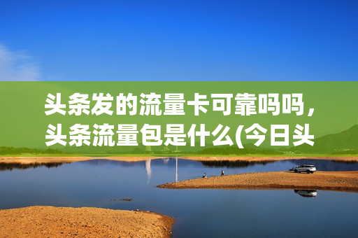 头条发的流量卡可靠吗吗，头条流量包是什么(今日头条上面的流量卡是不是真的)