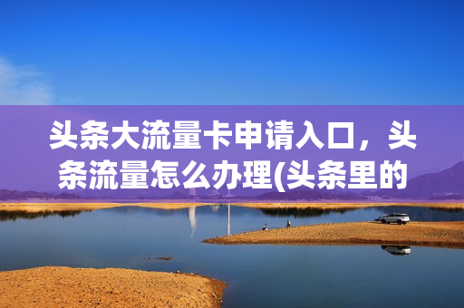 头条大流量卡申请入口，头条流量怎么办理(头条里的流量卡是真的吗)