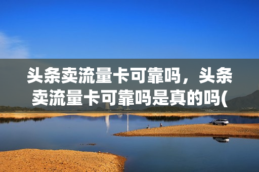 头条卖流量卡可靠吗，头条卖流量卡可靠吗是真的吗(今日头条里面卖流量卡是真的吗)