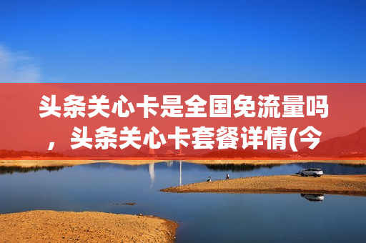 头条关心卡是全国免流量吗，头条关心卡套餐详情(今日头条头条关心卡)