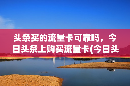 头条买的流量卡可靠吗，今日头条上购买流量卡(今日头条里的流量卡广告是真是假)