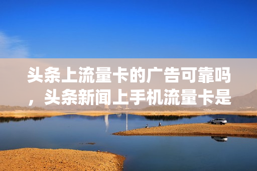 头条上流量卡的广告可靠吗，头条新闻上手机流量卡是真是假(今日头条上购买流量卡)
