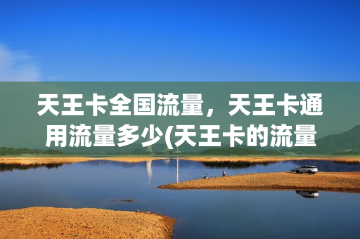 天王卡全国流量，天王卡通用流量多少(天王卡的流量是全国的吗)