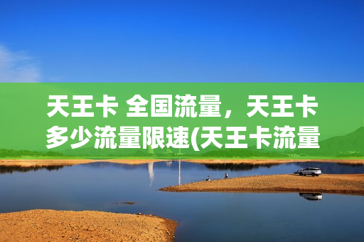天王卡 全国流量，天王卡多少流量限速(天王卡流量上限是多少)