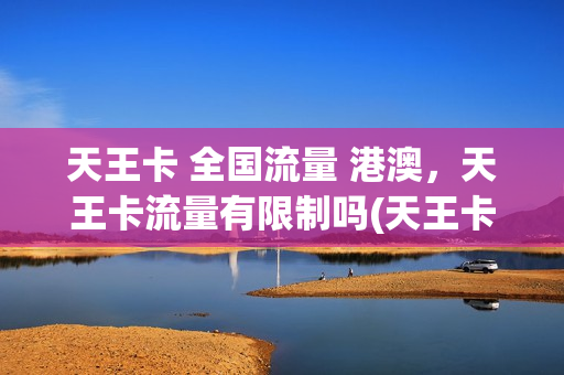天王卡 全国流量 港澳，天王卡流量有限制吗(天王卡套餐外流量怎么收费)