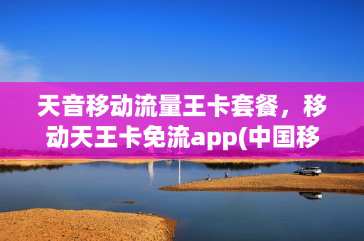 天音移动流量王卡套餐，移动天王卡免流app(中国移动天音卡)