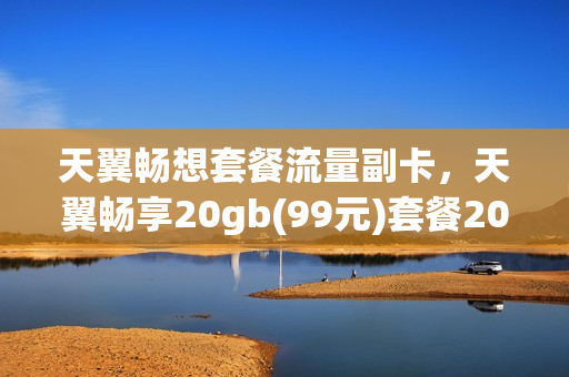 天翼畅想套餐流量副卡，天翼畅享20gb(99元)套餐201802副卡(天翼畅享20g129元套餐详情)