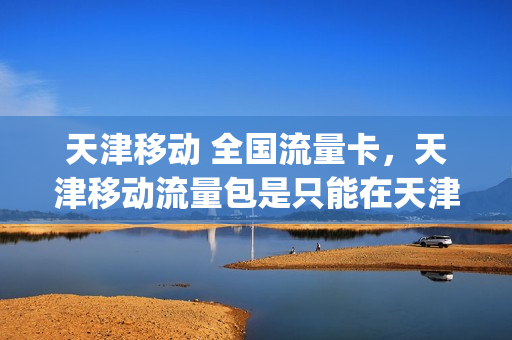 天津移动 全国流量卡，天津移动流量包是只能在天津用吗(天津的流量卡在河北能用吗)