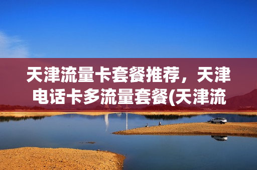 天津流量卡套餐推荐，天津电话卡多流量套餐(天津流量卡哪个最划算)