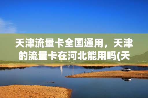 天津流量卡全国通用，天津的流量卡在河北能用吗(天津地区流量卡)