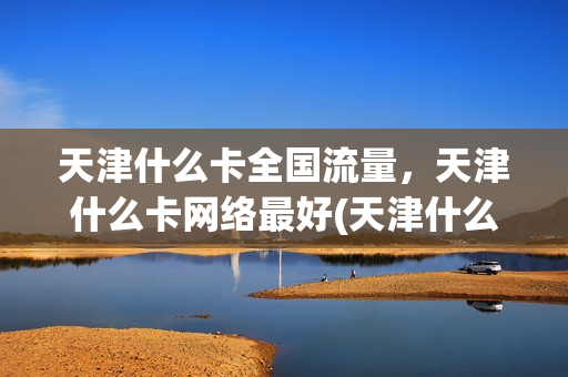 天津什么卡全国流量，天津什么卡网络最好(天津什么卡流量多)