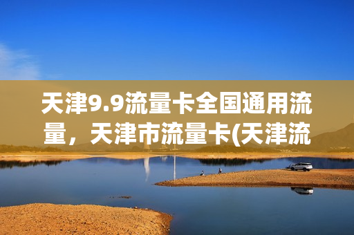 天津9.9流量卡全国通用流量，天津市流量卡(天津流量卡哪个最划算)