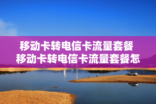 移动卡转电信卡流量套餐 移动卡转电信卡流量套餐怎么转