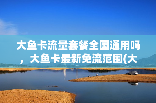 大鱼卡流量套餐全国通用吗，大鱼卡最新免流范围(大鱼卡的定向流量哪些软件可以使用)