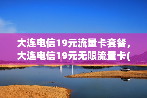 大连电信19元流量卡套餐，大连电信19元无限流量卡(大连电信流量包价格表)