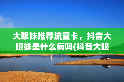 大眼妹推荐流量卡，抖音大眼妹是什么病吗(抖音大眼妹多高)