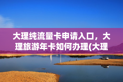 大理纯流量卡申请入口，大理旅游年卡如何办理(大理州门票减免)