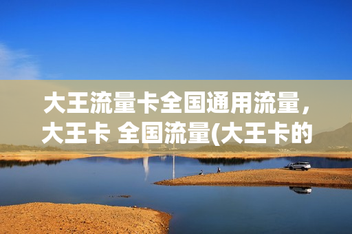 大王流量卡全国通用流量，大王卡 全国流量(大王卡的全国通用流量)