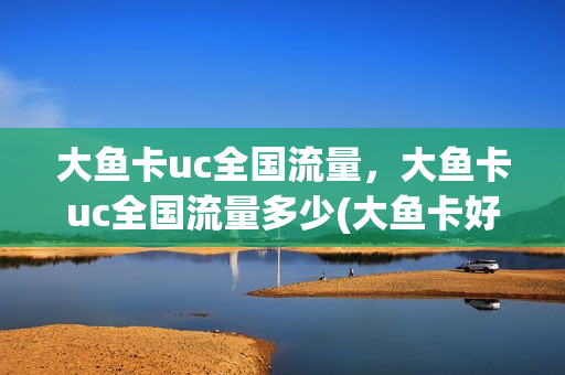 大鱼卡uc全国流量，大鱼卡uc全国流量多少(大鱼卡好用吗)