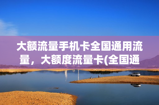 大额流量手机卡全国通用流量，大额度流量卡(全国通用超大流量卡)