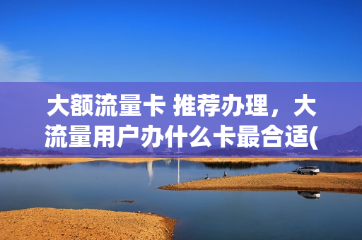 大额流量卡 推荐办理，大流量用户办什么卡最合适(大流量卡要多少钱)