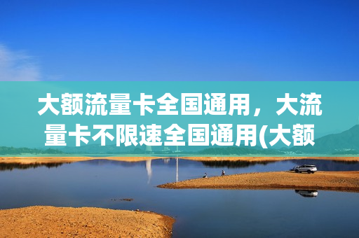 大额流量卡全国通用，大流量卡不限速全国通用(大额流量卡是什么原理)