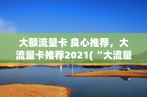 大额流量卡 良心推荐，大流量卡推荐2021(“大流量卡”)