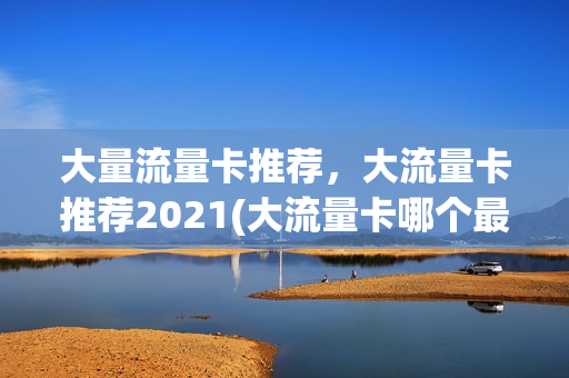 大量流量卡推荐，大流量卡推荐2021(大流量卡哪个最好)