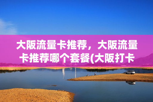 大阪流量卡推荐，大阪流量卡推荐哪个套餐(大阪打卡)