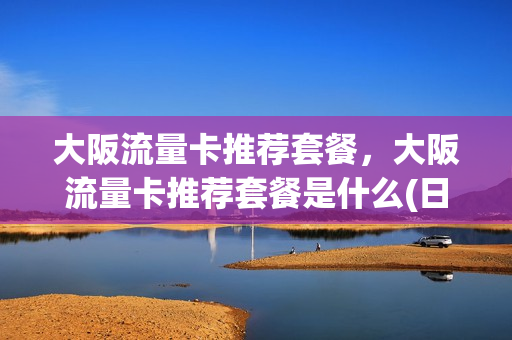 大阪流量卡推荐套餐，大阪流量卡推荐套餐是什么(日本大阪网络)