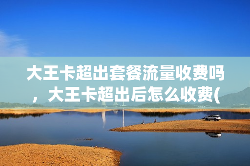 大王卡超出套餐流量收费吗，大王卡超出后怎么收费(大王卡超出套餐流量怎么计费)