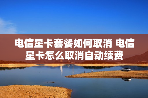 电信星卡套餐如何取消 电信星卡怎么取消自动续费