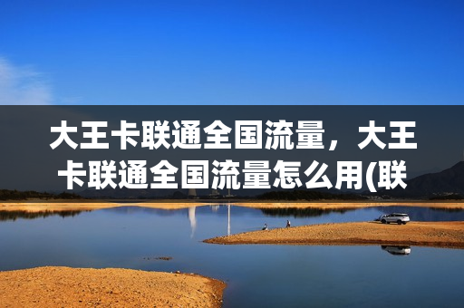 大王卡联通全国流量，大王卡联通全国流量怎么用(联通大王卡有全国流量吗)