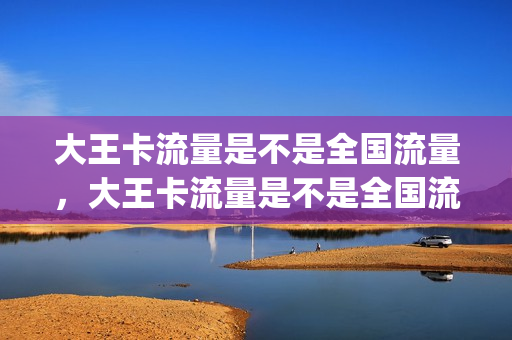 大王卡流量是不是全国流量，大王卡流量是不是全国流量都一样(大王卡流量全国都可以用吗)