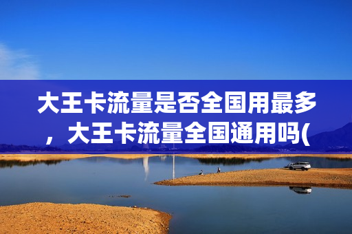 大王卡流量是否全国用最多，大王卡流量全国通用吗(大王卡全国通用流量有多少g)