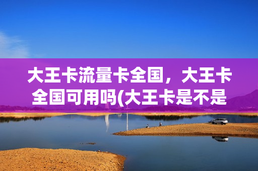 大王卡流量卡全国，大王卡全国可用吗(大王卡是不是全国都能用)