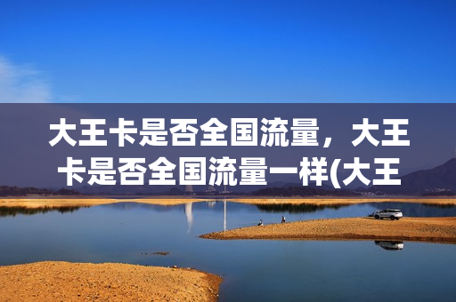 大王卡是否全国流量，大王卡是否全国流量一样(大王卡是全国流量还是省内流量)