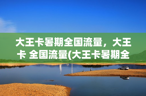 大王卡暑期全国流量，大王卡 全国流量(大王卡暑期全国流量,大王卡 全国流量都一样吗)