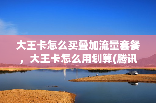 大王卡怎么买叠加流量套餐，大王卡怎么用划算(腾讯大王卡叠加套餐费)