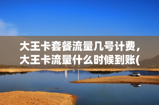 大王卡套餐流量几号计费，大王卡流量什么时候到账(大王卡每个月流量什么时候到)