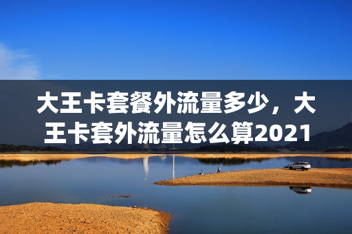 大王卡套餐外流量多少，大王卡套外流量怎么算2021(大王卡套餐外流量多少钱)