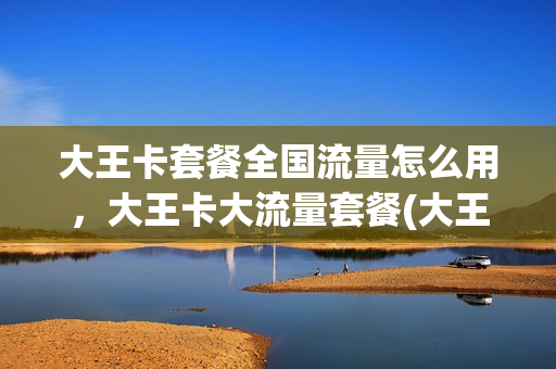 大王卡套餐全国流量怎么用，大王卡大流量套餐(大王卡套餐流量是全国的吗)