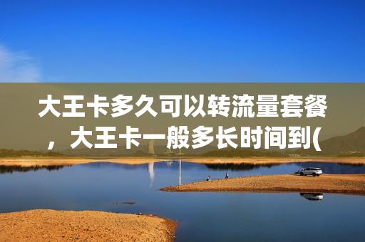 大王卡多久可以转流量套餐，大王卡一般多长时间到(大王卡大概多久到)