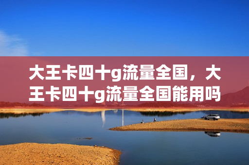 大王卡四十g流量全国，大王卡四十g流量全国能用吗(大王卡的40g流量是全国的吗)
