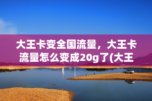大王卡变全国流量，大王卡流量怎么变成20g了(大王卡为什么变成30个g了)