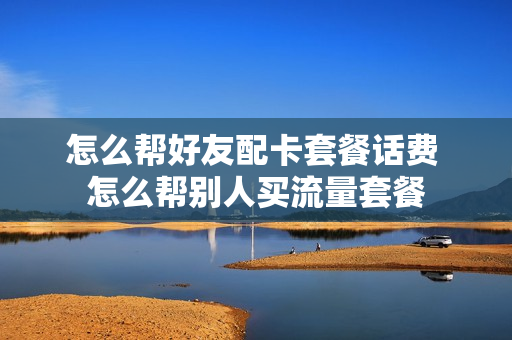 怎么帮好友配卡套餐话费 怎么帮别人买流量套餐